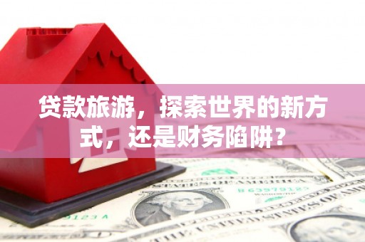 精河贷款旅游，探索世界的新方式，还是财务陷阱？