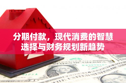 精河分期付款，现代消费的智慧选择与财务规划新趋势